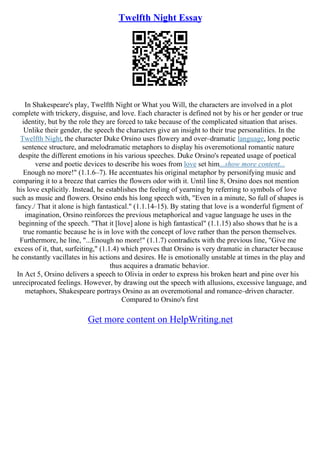 Twelfth Night Essay
In Shakespeare's play, Twelfth Night or What you Will, the characters are involved in a plot
complete with trickery, disguise, and love. Each character is defined not by his or her gender or true
identity, but by the role they are forced to take because of the complicated situation that arises.
Unlike their gender, the speech the characters give an insight to their true personalities. In the
Twelfth Night, the character Duke Orsino uses flowery and over–dramatic language, long poetic
sentence structure, and melodramatic metaphors to display his overemotional romantic nature
despite the different emotions in his various speeches. Duke Orsino's repeated usage of poetical
verse and poetic devices to describe his woes from love set him...show more content...
Enough no more!" (1.1.6–7). He accentuates his original metaphor by personifying music and
comparing it to a breeze that carries the flowers odor with it. Until line 8, Orsino does not mention
his love explicitly. Instead, he establishes the feeling of yearning by referring to symbols of love
such as music and flowers. Orsino ends his long speech with, "Even in a minute, So full of shapes is
fancy./ That it alone is high fantastical." (1.1.14–15). By stating that love is a wonderful figment of
imagination, Orsino reinforces the previous metaphorical and vague language he uses in the
beginning of the speech. "That it [love] alone is high fantastical" (1.1.15) also shows that he is a
true romantic because he is in love with the concept of love rather than the person themselves.
Furthermore, he line, "...Enough no more!" (1.1.7) contradicts with the previous line, "Give me
excess of it, that, surfeiting," (1.1.4) which proves that Orsino is very dramatic in character because
he constantly vacillates in his actions and desires. He is emotionally unstable at times in the play and
thus acquires a dramatic behavior.
In Act 5, Orsino delivers a speech to Olivia in order to express his broken heart and pine over his
unreciprocated feelings. However, by drawing out the speech with allusions, excessive language, and
metaphors, Shakespeare portrays Orsino as an overemotional and romance–driven character.
Compared to Orsino's first
Get more content on HelpWriting.net
 