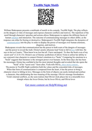 Twelfth Night Motifs
William Shakespeare presents a multitude of motifs in his comedy, Twelfth Night. The play reflects
on the dangers or risks of messages and exposes character conflicts and motives. The repetition of the
motif through characters' speeches and actions allows Shakespeare to capture the different facets of
human emotion and interaction. The outcome of communicating messages to others differ, as the
response can either be freeing or destructive. Shakespeare's Twelfth Night integrates the dynamics of
communication into the play in order to display the power of messages over human emotions,
disguises, and motives.
Shakespeare reveals that communication has the power to both warn of the dangers of messages
and the power to reveal the truth. Orsino's poetic allusions lead Viola to fall in love with him. He
says to her as Cesario, "Thou know'st no less but all. I have unclasped / To thee the book even of my
secret soul" (1.4.14–15). Orsino's use of literary symbolism of allows Viola to utilize her ability to
see a person's true character to connect Orsino's emotions to a "book." Comparing his emotions to a
"book" suggests that literature is the strongest power over humans. In the three days she has been
his messenger, Orsino has confided in her his most internal thoughts and revealed that she opens the
"book" of his "secret soul." Soon after, Viola tells Olivia...show more content...
The poems in Twelfth Night symbolize both the values and the concealed risks of messages.
When that form of communication is composed from the heart, it has the power to bring a
character closer to falling in love. Messages in the form of objects can easily mislead and confuse
a character, thus adulterating the true meaning of the message. Olivia's message foreshadows
Viola's internal conflicts, as she soon realizes that Olivia's trick places her in a miserable love
triangle where she loves Orsino, but he loves Olivia, and Olivia loves
Get more content on HelpWriting.net
 