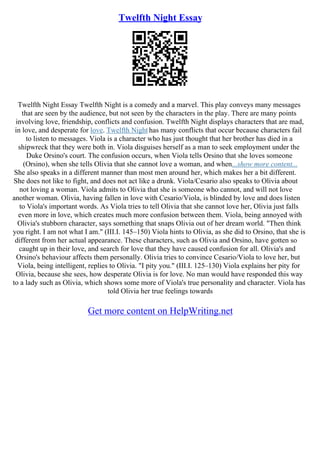 Twelfth Night Essay
Twelfth Night Essay Twelfth Night is a comedy and a marvel. This play conveys many messages
that are seen by the audience, but not seen by the characters in the play. There are many points
involving love, friendship, conflicts and confusion. Twelfth Night displays characters that are mad,
in love, and desperate for love. Twelfth Night has many conflicts that occur because characters fail
to listen to messages. Viola is a character who has just thought that her brother has died in a
shipwreck that they were both in. Viola disguises herself as a man to seek employment under the
Duke Orsino's court. The confusion occurs, when Viola tells Orsino that she loves someone
(Orsino), when she tells Olivia that she cannot love a woman, and when...show more content...
She also speaks in a different manner than most men around her, which makes her a bit different.
She does not like to fight, and does not act like a drunk. Viola/Cesario also speaks to Olivia about
not loving a woman. Viola admits to Olivia that she is someone who cannot, and will not love
another woman. Olivia, having fallen in love with Cesario/Viola, is blinded by love and does listen
to Viola's important words. As Viola tries to tell Olivia that she cannot love her, Olivia just falls
even more in love, which creates much more confusion between them. Viola, being annoyed with
Olivia's stubborn character, says something that snaps Olivia out of her dream world. "Then think
you right. I am not what I am." (III.I. 145–150) Viola hints to Olivia, as she did to Orsino, that she is
different from her actual appearance. These characters, such as Olivia and Orsino, have gotten so
caught up in their love, and search for love that they have caused confusion for all. Olivia's and
Orsino's behaviour affects them personally. Olivia tries to convince Cesario/Viola to love her, but
Viola, being intelligent, replies to Olivia. "I pity you." (III.I. 125–130) Viola explains her pity for
Olivia, because she sees, how desperate Olivia is for love. No man would have responded this way
to a lady such as Olivia, which shows some more of Viola's true personality and character. Viola has
told Olivia her true feelings towards
Get more content on HelpWriting.net
 