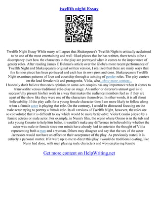 twelfth night Essay
Twelfth Night Essay While many will agree that Shakespeare's Twelfth Night is critically acclaimed
to be one of the most entertaining and well–liked pieces that he has written, there tends to be a
discrepancy over how the characters in the play are portrayed when it comes to the importance of
gender roles. After reading James C Bulman's article over the Globe's more recent performance of
Twelfth Night and Shakespeare's original written version, I realized that there are many ways that
this famous piece has been portrayed and each has its own pros and cons. Shakespeare's Twelfth
Night examines patterns of love and courtship through a twisting of gender roles. The play centers
on the lead female role and protagonist, Viola, who...show more content...
I honestly don't believe that one's opinion on same–sex couples has any importance when it comes to
transvestite versus traditional role–play on stage. An author or director's utmost goal is to
successfully present his/her work in a way that makes the audience members feel as if they are
apart of the show like they were one of the characters themselves. In other words, it is all about
believability. If the play calls for a young female character then I am more likely to follow along
when a female actor is playing that role. On the contrary, I would be distracted focusing on the
male actor trying to portray a female role. In all versions of Twelfth Night, however, the roles are
so convoluted that it is difficult to say which would be more believable: Viola/Cesario played by a
female actress or male actor. For example, in Nunn's film, the scene where Orsino is in the tub and
asks young Cesario to help him bathe, it wouldn't make any difference in believability whether the
actor was male or female since our minds have already had to entertain the thought of Viola
representing both a man and a woman. Others may disagree and say that the sex of the actor
/actresses would not have an effect on their acceptance of the play. As previously stated, it is
entirely a personal matter. If it were up to me to direct this play I would do traditional casting, like
Nunn had done, with men playing male characters and women playing female
Get more content on HelpWriting.net
 