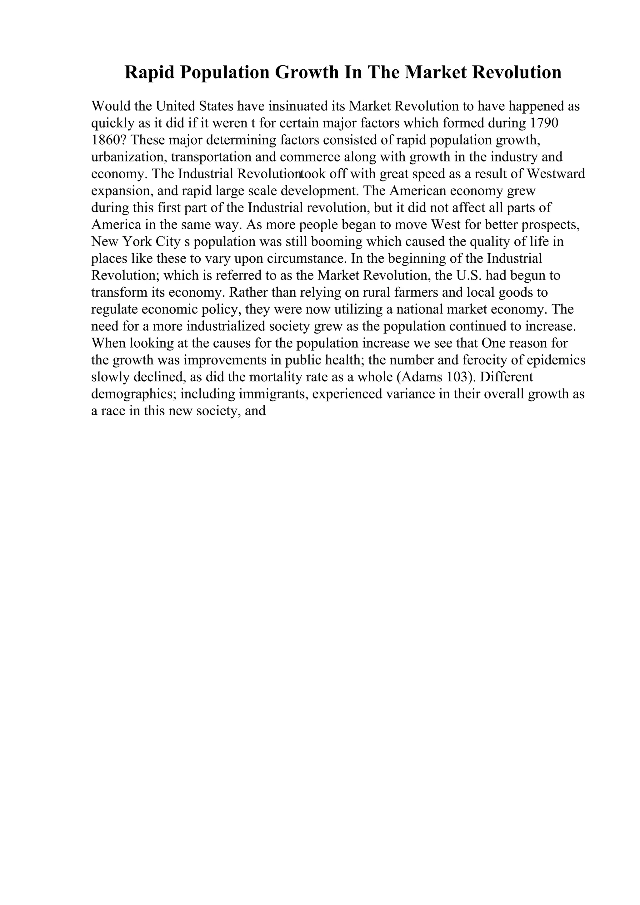 Rapid Population Growth In The Market Revolution
Would the United States have insinuated its Market Revolution to have happened as
quickly as it did if it weren t for certain major factors which formed during 1790
1860? These major determining factors consisted of rapid population growth,
urbanization, transportation and commerce along with growth in the industry and
economy. The Industrial Revolutiontook off with great speed as a result of Westward
expansion, and rapid large scale development. The American economy grew
during this first part of the Industrial revolution, but it did not affect all parts of
America in the same way. As more people began to move West for better prospects,
New York City s population was still booming which caused the quality of life in
places like these to vary upon circumstance. In the beginning of the Industrial
Revolution; which is referred to as the Market Revolution, the U.S. had begun to
transform its economy. Rather than relying on rural farmers and local goods to
regulate economic policy, they were now utilizing a national market economy. The
need for a more industrialized society grew as the population continued to increase.
When looking at the causes for the population increase we see that One reason for
the growth was improvements in public health; the number and ferocity of epidemics
slowly declined, as did the mortality rate as a whole (Adams 103). Different
demographics; including immigrants, experienced variance in their overall growth as
a race in this new society, and
 