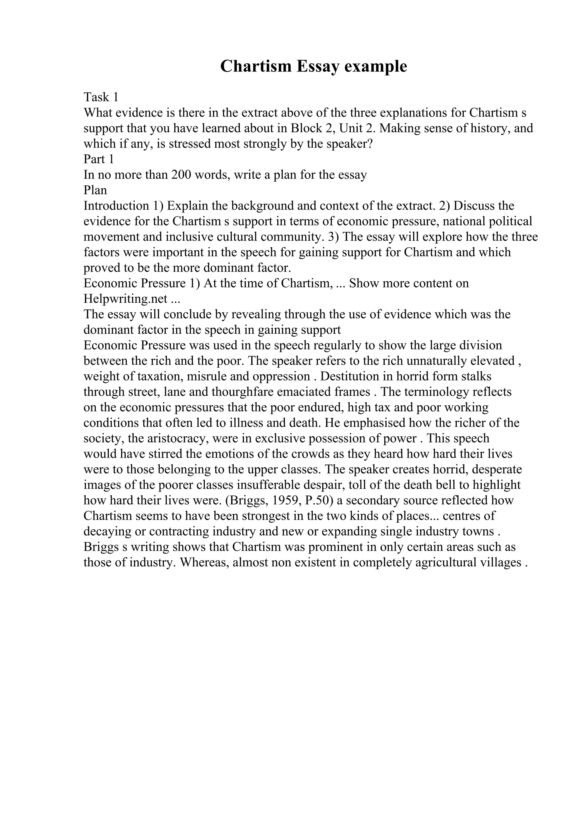 Chartism Essay example
Task 1
What evidence is there in the extract above of the three explanations for Chartism s
support that you have learned about in Block 2, Unit 2. Making sense of history, and
which if any, is stressed most strongly by the speaker?
Part 1
In no more than 200 words, write a plan for the essay
Plan
Introduction 1) Explain the background and context of the extract. 2) Discuss the
evidence for the Chartism s support in terms of economic pressure, national political
movement and inclusive cultural community. 3) The essay will explore how the three
factors were important in the speech for gaining support for Chartism and which
proved to be the more dominant factor.
Economic Pressure 1) At the time of Chartism, ... Show more content on
Helpwriting.net ...
The essay will conclude by revealing through the use of evidence which was the
dominant factor in the speech in gaining support
Economic Pressure was used in the speech regularly to show the large division
between the rich and the poor. The speaker refers to the rich unnaturally elevated ,
weight of taxation, misrule and oppression . Destitution in horrid form stalks
through street, lane and thourghfare emaciated frames . The terminology reflects
on the economic pressures that the poor endured, high tax and poor working
conditions that often led to illness and death. He emphasised how the richer of the
society, the aristocracy, were in exclusive possession of power . This speech
would have stirred the emotions of the crowds as they heard how hard their lives
were to those belonging to the upper classes. The speaker creates horrid, desperate
images of the poorer classes insufferable despair, toll of the death bell to highlight
how hard their lives were. (Briggs, 1959, P.50) a secondary source reflected how
Chartism seems to have been strongest in the two kinds of places... centres of
decaying or contracting industry and new or expanding single industry towns .
Briggs s writing shows that Chartism was prominent in only certain areas such as
those of industry. Whereas, almost non existent in completely agricultural villages .
 