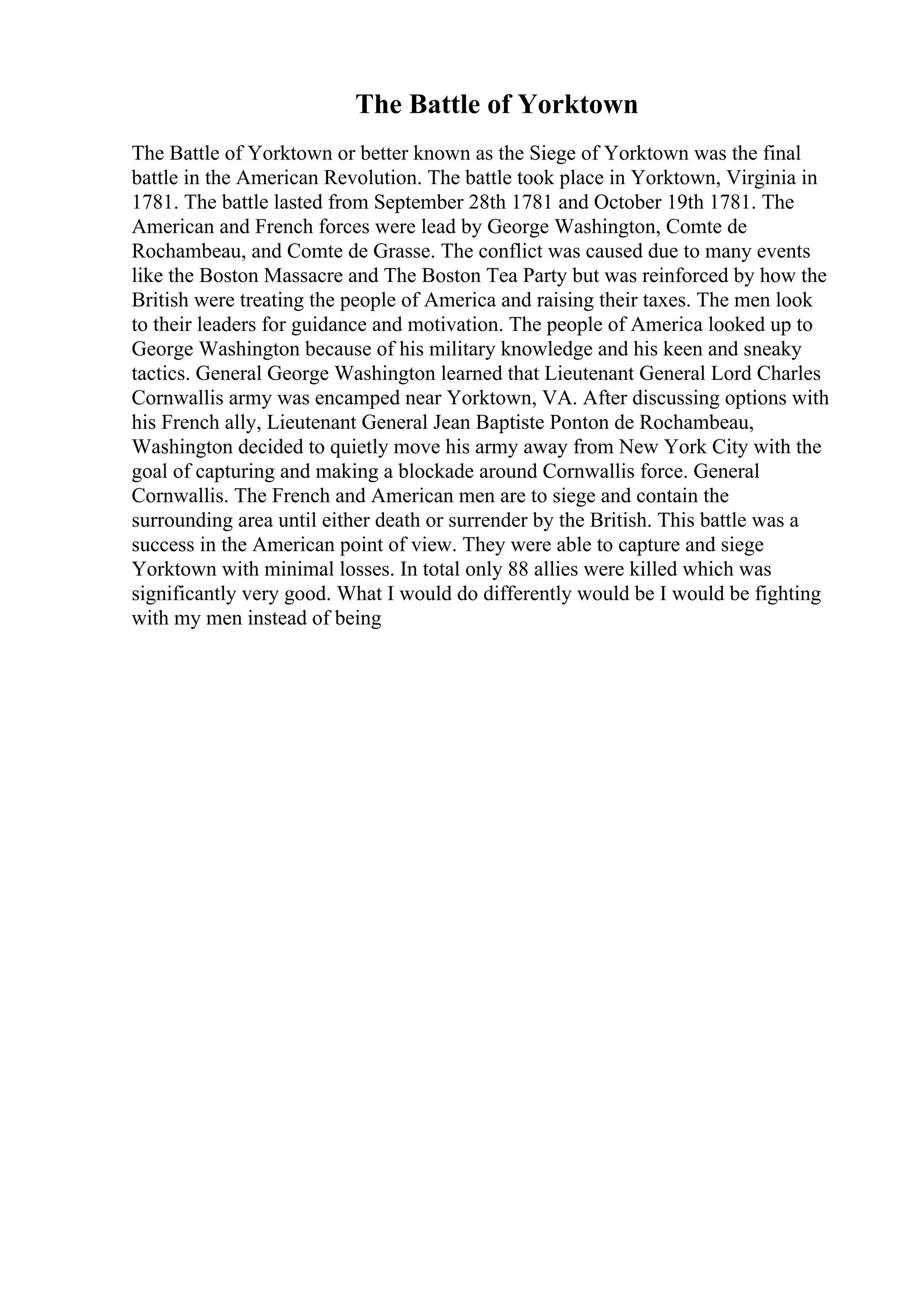 The Battle of Yorktown
The Battle of Yorktown or better known as the Siege of Yorktown was the final
battle in the American Revolution. The battle took place in Yorktown, Virginia in
1781. The battle lasted from September 28th 1781 and October 19th 1781. The
American and French forces were lead by George Washington, Comte de
Rochambeau, and Comte de Grasse. The conflict was caused due to many events
like the Boston Massacre and The Boston Tea Party but was reinforced by how the
British were treating the people of America and raising their taxes. The men look
to their leaders for guidance and motivation. The people of America looked up to
George Washington because of his military knowledge and his keen and sneaky
tactics. General George Washington learned that Lieutenant General Lord Charles
Cornwallis army was encamped near Yorktown, VA. After discussing options with
his French ally, Lieutenant General Jean Baptiste Ponton de Rochambeau,
Washington decided to quietly move his army away from New York City with the
goal of capturing and making a blockade around Cornwallis force. General
Cornwallis. The French and American men are to siege and contain the
surrounding area until either death or surrender by the British. This battle was a
success in the American point of view. They were able to capture and siege
Yorktown with minimal losses. In total only 88 allies were killed which was
significantly very good. What I would do differently would be I would be fighting
with my men instead of being
 
