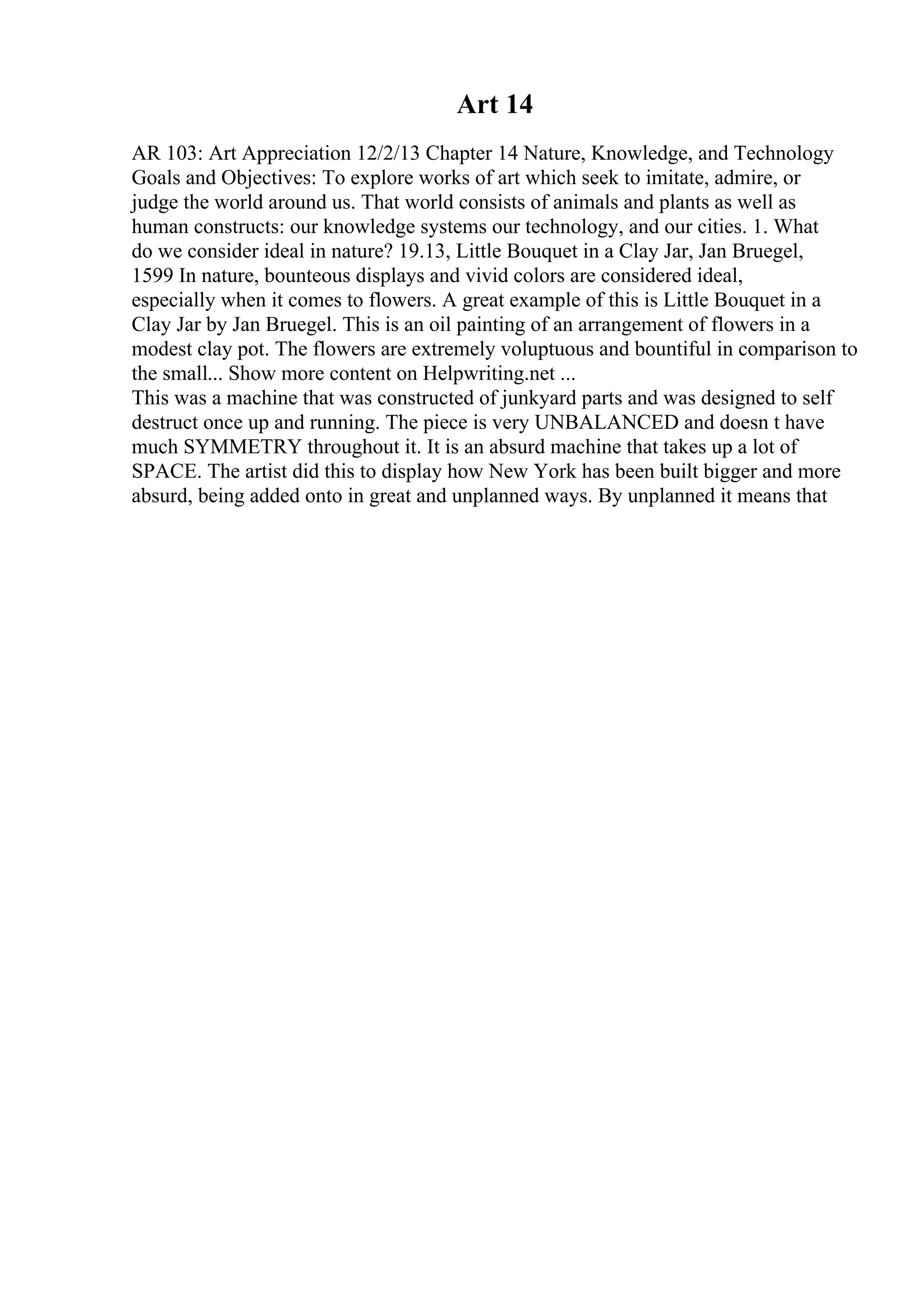 Art 14
AR 103: Art Appreciation 12/2/13 Chapter 14 Nature, Knowledge, and Technology
Goals and Objectives: To explore works of art which seek to imitate, admire, or
judge the world around us. That world consists of animals and plants as well as
human constructs: our knowledge systems our technology, and our cities. 1. What
do we consider ideal in nature? 19.13, Little Bouquet in a Clay Jar, Jan Bruegel,
1599 In nature, bounteous displays and vivid colors are considered ideal,
especially when it comes to flowers. A great example of this is Little Bouquet in a
Clay Jar by Jan Bruegel. This is an oil painting of an arrangement of flowers in a
modest clay pot. The flowers are extremely voluptuous and bountiful in comparison to
the small... Show more content on Helpwriting.net ...
This was a machine that was constructed of junkyard parts and was designed to self
destruct once up and running. The piece is very UNBALANCED and doesn t have
much SYMMETRY throughout it. It is an absurd machine that takes up a lot of
SPACE. The artist did this to display how New York has been built bigger and more
absurd, being added onto in great and unplanned ways. By unplanned it means that
 