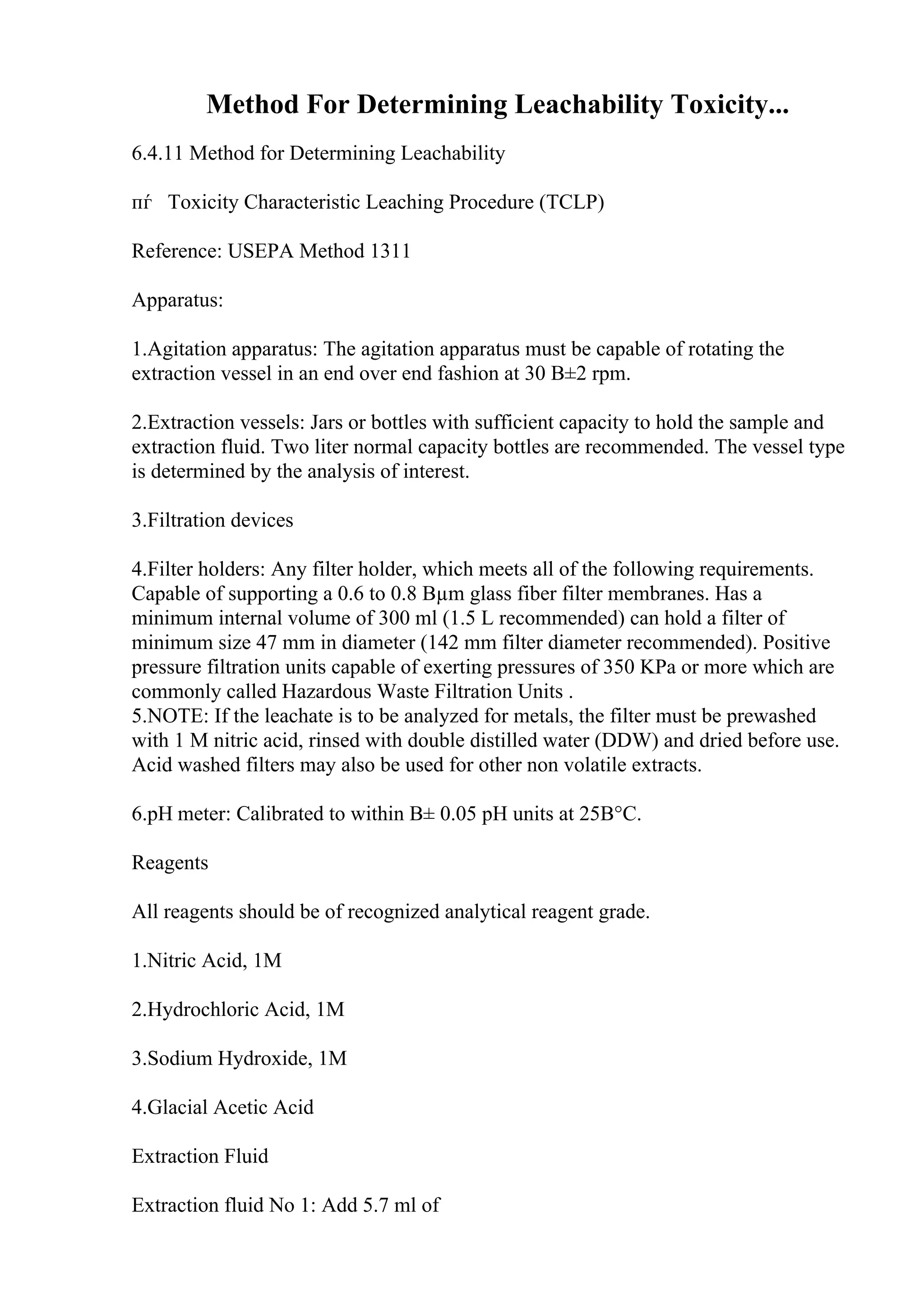 Method For Determining Leachability Toxicity...
6.4.11 Method for Determining Leachability
пѓ Toxicity Characteristic Leaching Procedure (TCLP)
Reference: USEPA Method 1311
Apparatus:
1.Agitation apparatus: The agitation apparatus must be capable of rotating the
extraction vessel in an end over end fashion at 30 В±2 rpm.
2.Extraction vessels: Jars or bottles with sufficient capacity to hold the sample and
extraction fluid. Two liter normal capacity bottles are recommended. The vessel type
is determined by the analysis of interest.
3.Filtration devices
4.Filter holders: Any filter holder, which meets all of the following requirements.
Capable of supporting a 0.6 to 0.8 Вµm glass fiber filter membranes. Has a
minimum internal volume of 300 ml (1.5 L recommended) can hold a filter of
minimum size 47 mm in diameter (142 mm filter diameter recommended). Positive
pressure filtration units capable of exerting pressures of 350 KPa or more which are
commonly called Hazardous Waste Filtration Units .
5.NOTE: If the leachate is to be analyzed for metals, the filter must be prewashed
with 1 M nitric acid, rinsed with double distilled water (DDW) and dried before use.
Acid washed filters may also be used for other non volatile extracts.
6.pH meter: Calibrated to within В± 0.05 pH units at 25В°C.
Reagents
All reagents should be of recognized analytical reagent grade.
1.Nitric Acid, 1M
2.Hydrochloric Acid, 1M
3.Sodium Hydroxide, 1M
4.Glacial Acetic Acid
Extraction Fluid
Extraction fluid No 1: Add 5.7 ml of
 