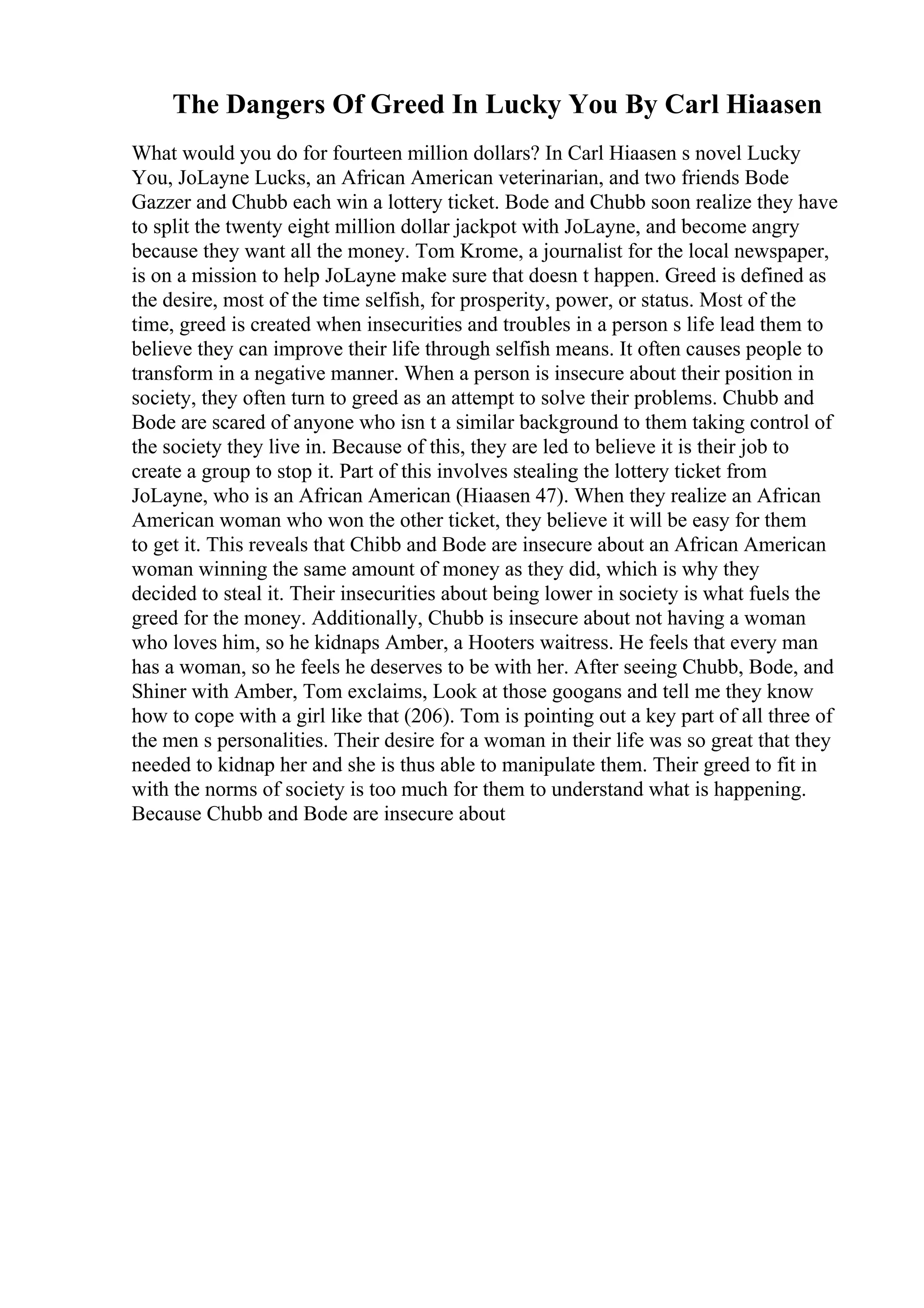 The Dangers Of Greed In Lucky You By Carl Hiaasen
What would you do for fourteen million dollars? In Carl Hiaasen s novel Lucky
You, JoLayne Lucks, an African American veterinarian, and two friends Bode
Gazzer and Chubb each win a lottery ticket. Bode and Chubb soon realize they have
to split the twenty eight million dollar jackpot with JoLayne, and become angry
because they want all the money. Tom Krome, a journalist for the local newspaper,
is on a mission to help JoLayne make sure that doesn t happen. Greed is defined as
the desire, most of the time selfish, for prosperity, power, or status. Most of the
time, greed is created when insecurities and troubles in a person s life lead them to
believe they can improve their life through selfish means. It often causes people to
transform in a negative manner. When a person is insecure about their position in
society, they often turn to greed as an attempt to solve their problems. Chubb and
Bode are scared of anyone who isn t a similar background to them taking control of
the society they live in. Because of this, they are led to believe it is their job to
create a group to stop it. Part of this involves stealing the lottery ticket from
JoLayne, who is an African American (Hiaasen 47). When they realize an African
American woman who won the other ticket, they believe it will be easy for them
to get it. This reveals that Chibb and Bode are insecure about an African American
woman winning the same amount of money as they did, which is why they
decided to steal it. Their insecurities about being lower in society is what fuels the
greed for the money. Additionally, Chubb is insecure about not having a woman
who loves him, so he kidnaps Amber, a Hooters waitress. He feels that every man
has a woman, so he feels he deserves to be with her. After seeing Chubb, Bode, and
Shiner with Amber, Tom exclaims, Look at those googans and tell me they know
how to cope with a girl like that (206). Tom is pointing out a key part of all three of
the men s personalities. Their desire for a woman in their life was so great that they
needed to kidnap her and she is thus able to manipulate them. Their greed to fit in
with the norms of society is too much for them to understand what is happening.
Because Chubb and Bode are insecure about
 