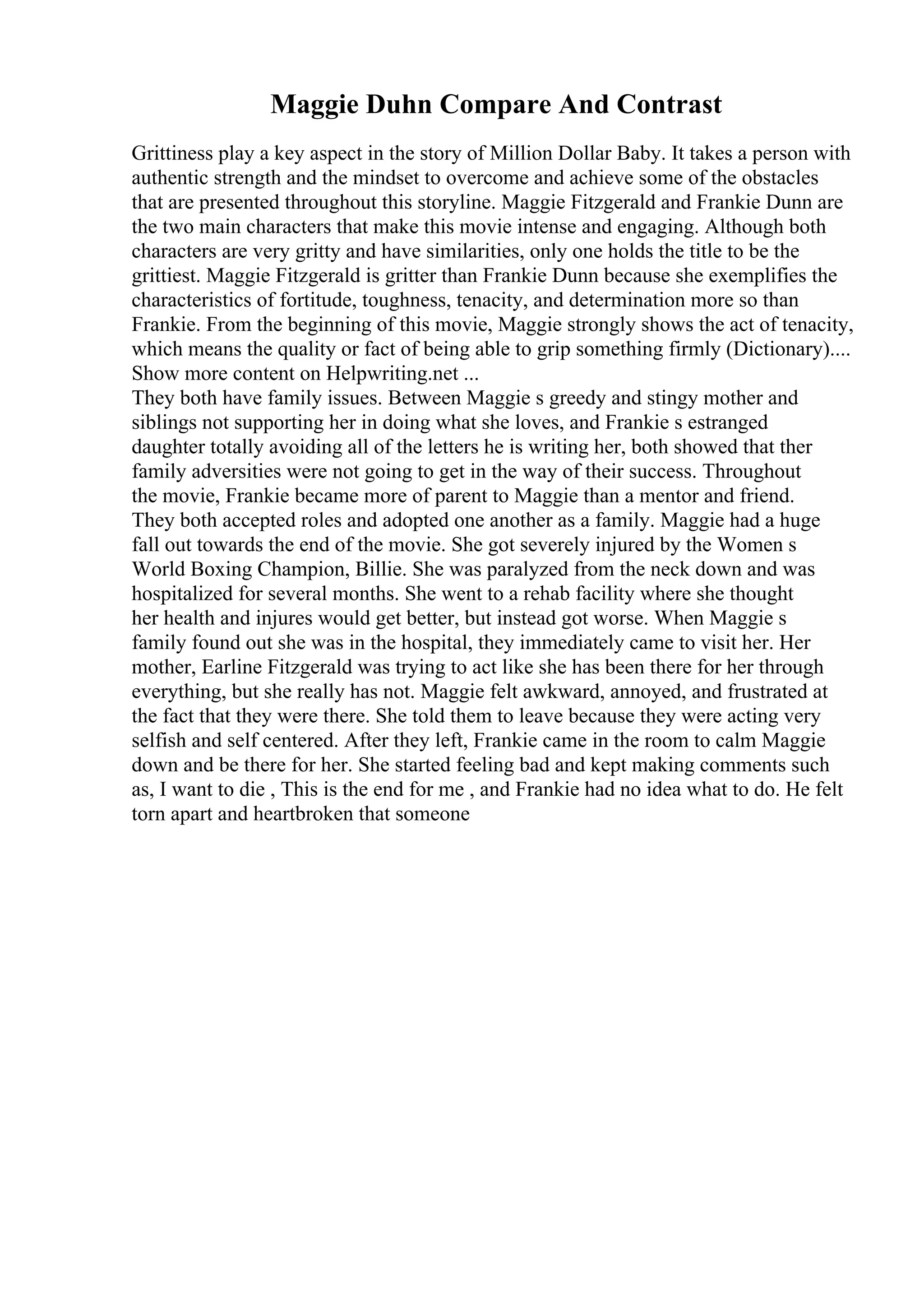 Maggie Duhn Compare And Contrast
Grittiness play a key aspect in the story of Million Dollar Baby. It takes a person with
authentic strength and the mindset to overcome and achieve some of the obstacles
that are presented throughout this storyline. Maggie Fitzgerald and Frankie Dunn are
the two main characters that make this movie intense and engaging. Although both
characters are very gritty and have similarities, only one holds the title to be the
grittiest. Maggie Fitzgerald is gritter than Frankie Dunn because she exemplifies the
characteristics of fortitude, toughness, tenacity, and determination more so than
Frankie. From the beginning of this movie, Maggie strongly shows the act of tenacity,
which means the quality or fact of being able to grip something firmly (Dictionary)....
Show more content on Helpwriting.net ...
They both have family issues. Between Maggie s greedy and stingy mother and
siblings not supporting her in doing what she loves, and Frankie s estranged
daughter totally avoiding all of the letters he is writing her, both showed that ther
family adversities were not going to get in the way of their success. Throughout
the movie, Frankie became more of parent to Maggie than a mentor and friend.
They both accepted roles and adopted one another as a family. Maggie had a huge
fall out towards the end of the movie. She got severely injured by the Women s
World Boxing Champion, Billie. She was paralyzed from the neck down and was
hospitalized for several months. She went to a rehab facility where she thought
her health and injures would get better, but instead got worse. When Maggie s
family found out she was in the hospital, they immediately came to visit her. Her
mother, Earline Fitzgerald was trying to act like she has been there for her through
everything, but she really has not. Maggie felt awkward, annoyed, and frustrated at
the fact that they were there. She told them to leave because they were acting very
selfish and self centered. After they left, Frankie came in the room to calm Maggie
down and be there for her. She started feeling bad and kept making comments such
as, I want to die , This is the end for me , and Frankie had no idea what to do. He felt
torn apart and heartbroken that someone
 