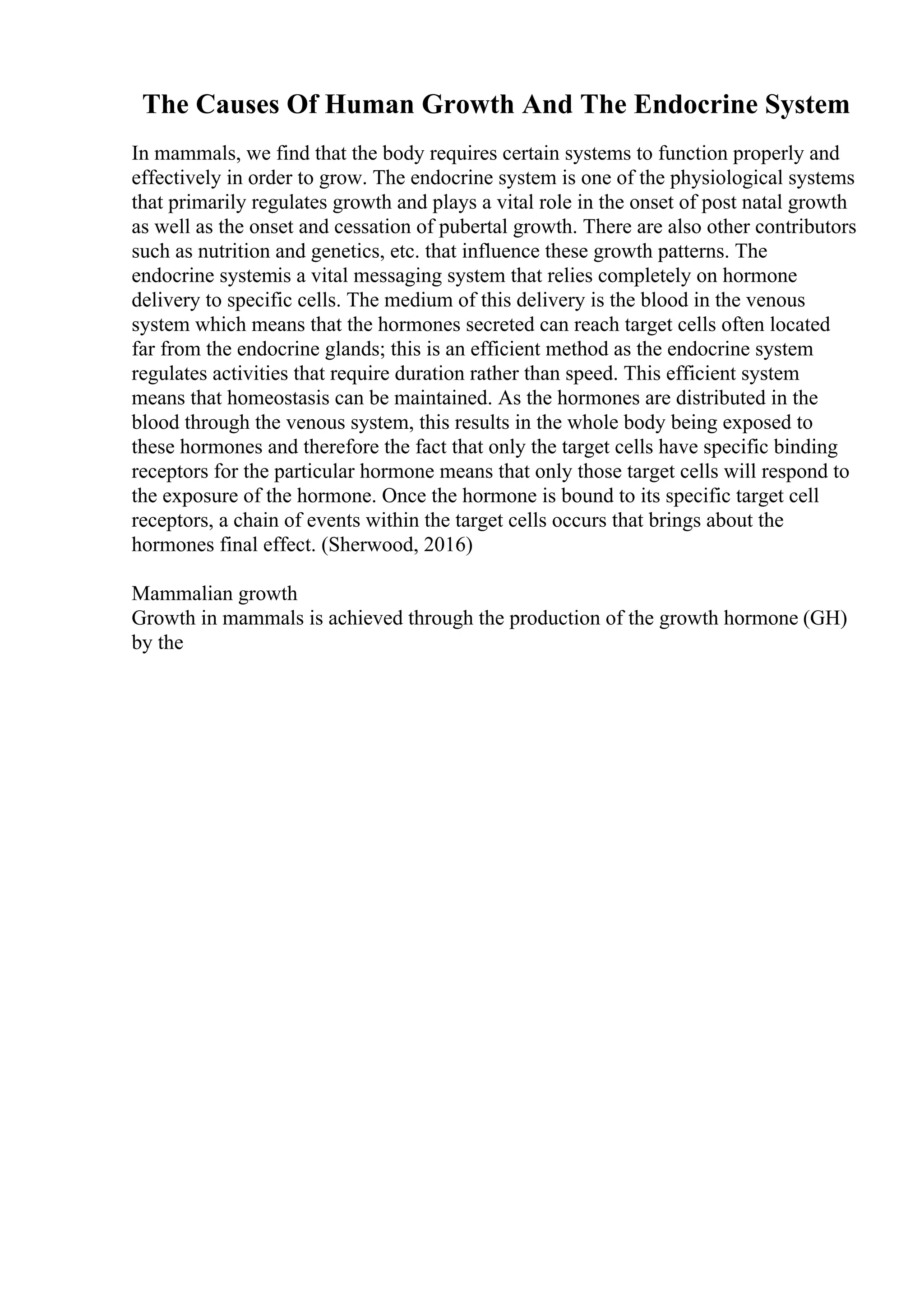 The Causes Of Human Growth And The Endocrine System
In mammals, we find that the body requires certain systems to function properly and
effectively in order to grow. The endocrine system is one of the physiological systems
that primarily regulates growth and plays a vital role in the onset of post natal growth
as well as the onset and cessation of pubertal growth. There are also other contributors
such as nutrition and genetics, etc. that influence these growth patterns. The
endocrine systemis a vital messaging system that relies completely on hormone
delivery to specific cells. The medium of this delivery is the blood in the venous
system which means that the hormones secreted can reach target cells often located
far from the endocrine glands; this is an efficient method as the endocrine system
regulates activities that require duration rather than speed. This efficient system
means that homeostasis can be maintained. As the hormones are distributed in the
blood through the venous system, this results in the whole body being exposed to
these hormones and therefore the fact that only the target cells have specific binding
receptors for the particular hormone means that only those target cells will respond to
the exposure of the hormone. Once the hormone is bound to its specific target cell
receptors, a chain of events within the target cells occurs that brings about the
hormones final effect. (Sherwood, 2016)
Mammalian growth
Growth in mammals is achieved through the production of the growth hormone (GH)
by the
 