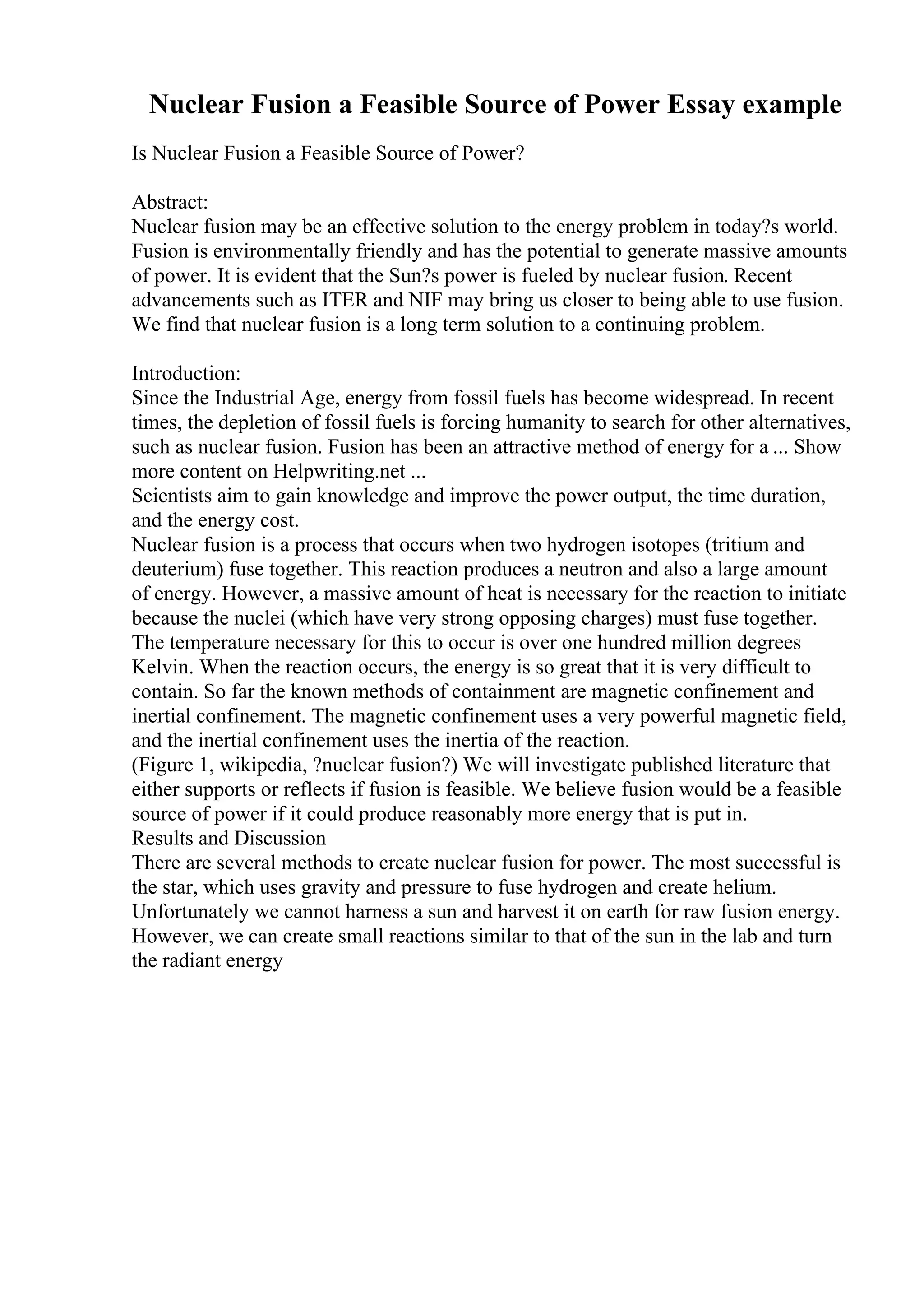 Nuclear Fusion a Feasible Source of Power Essay example
Is Nuclear Fusion a Feasible Source of Power?
Abstract:
Nuclear fusion may be an effective solution to the energy problem in today?s world.
Fusion is environmentally friendly and has the potential to generate massive amounts
of power. It is evident that the Sun?s power is fueled by nuclear fusion. Recent
advancements such as ITER and NIF may bring us closer to being able to use fusion.
We find that nuclear fusion is a long term solution to a continuing problem.
Introduction:
Since the Industrial Age, energy from fossil fuels has become widespread. In recent
times, the depletion of fossil fuels is forcing humanity to search for other alternatives,
such as nuclear fusion. Fusion has been an attractive method of energy for a ... Show
more content on Helpwriting.net ...
Scientists aim to gain knowledge and improve the power output, the time duration,
and the energy cost.
Nuclear fusion is a process that occurs when two hydrogen isotopes (tritium and
deuterium) fuse together. This reaction produces a neutron and also a large amount
of energy. However, a massive amount of heat is necessary for the reaction to initiate
because the nuclei (which have very strong opposing charges) must fuse together.
The temperature necessary for this to occur is over one hundred million degrees
Kelvin. When the reaction occurs, the energy is so great that it is very difficult to
contain. So far the known methods of containment are magnetic confinement and
inertial confinement. The magnetic confinement uses a very powerful magnetic field,
and the inertial confinement uses the inertia of the reaction.
(Figure 1, wikipedia, ?nuclear fusion?) We will investigate published literature that
either supports or reflects if fusion is feasible. We believe fusion would be a feasible
source of power if it could produce reasonably more energy that is put in.
Results and Discussion
There are several methods to create nuclear fusion for power. The most successful is
the star, which uses gravity and pressure to fuse hydrogen and create helium.
Unfortunately we cannot harness a sun and harvest it on earth for raw fusion energy.
However, we can create small reactions similar to that of the sun in the lab and turn
the radiant energy
 