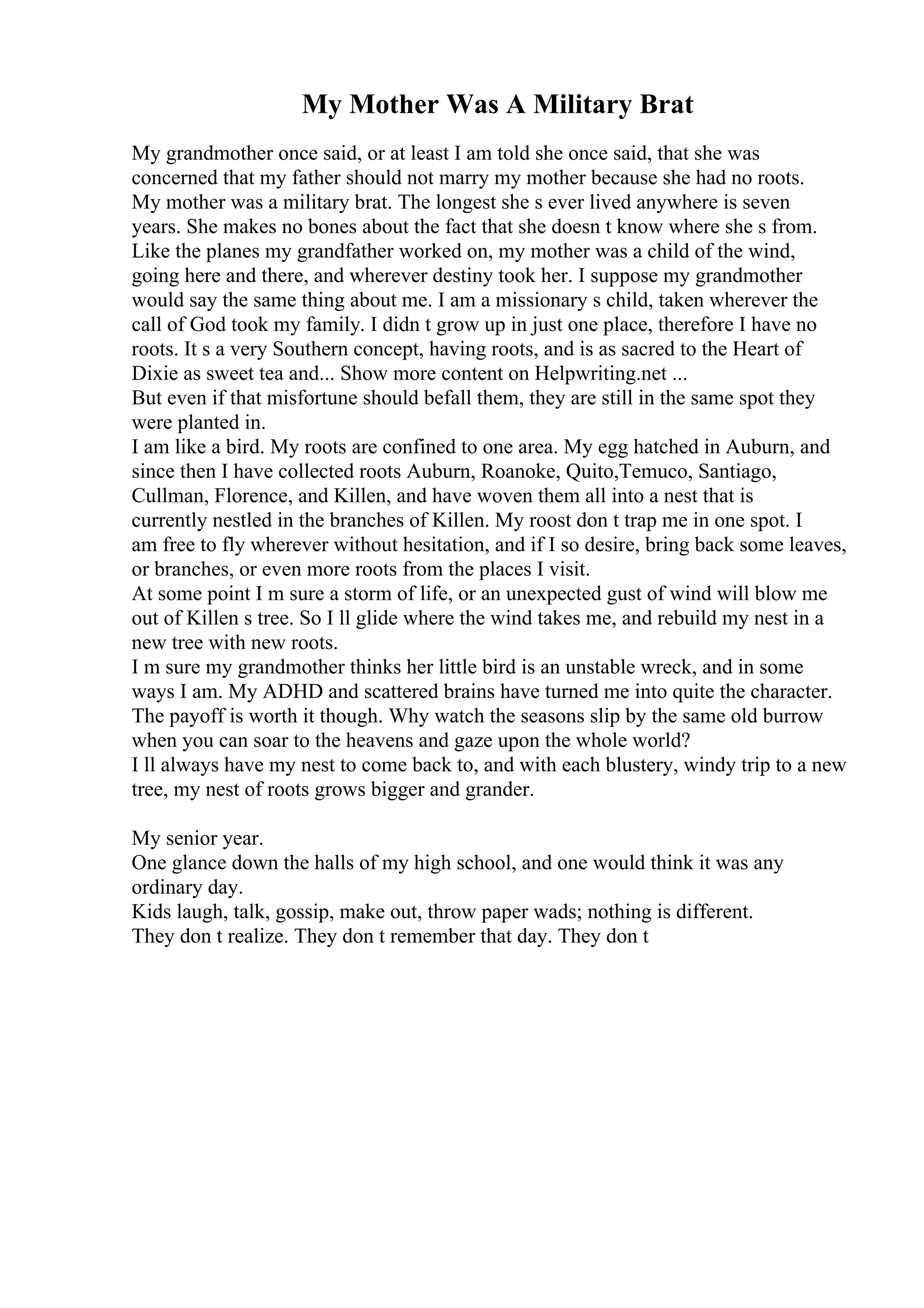 My Mother Was A Military Brat
My grandmother once said, or at least I am told she once said, that she was
concerned that my father should not marry my mother because she had no roots.
My mother was a military brat. The longest she s ever lived anywhere is seven
years. She makes no bones about the fact that she doesn t know where she s from.
Like the planes my grandfather worked on, my mother was a child of the wind,
going here and there, and wherever destiny took her. I suppose my grandmother
would say the same thing about me. I am a missionary s child, taken wherever the
call of God took my family. I didn t grow up in just one place, therefore I have no
roots. It s a very Southern concept, having roots, and is as sacred to the Heart of
Dixie as sweet tea and... Show more content on Helpwriting.net ...
But even if that misfortune should befall them, they are still in the same spot they
were planted in.
I am like a bird. My roots are confined to one area. My egg hatched in Auburn, and
since then I have collected roots Auburn, Roanoke, Quito,Temuco, Santiago,
Cullman, Florence, and Killen, and have woven them all into a nest that is
currently nestled in the branches of Killen. My roost don t trap me in one spot. I
am free to fly wherever without hesitation, and if I so desire, bring back some leaves,
or branches, or even more roots from the places I visit.
At some point I m sure a storm of life, or an unexpected gust of wind will blow me
out of Killen s tree. So I ll glide where the wind takes me, and rebuild my nest in a
new tree with new roots.
I m sure my grandmother thinks her little bird is an unstable wreck, and in some
ways I am. My ADHD and scattered brains have turned me into quite the character.
The payoff is worth it though. Why watch the seasons slip by the same old burrow
when you can soar to the heavens and gaze upon the whole world?
I ll always have my nest to come back to, and with each blustery, windy trip to a new
tree, my nest of roots grows bigger and grander.
My senior year.
One glance down the halls of my high school, and one would think it was any
ordinary day.
Kids laugh, talk, gossip, make out, throw paper wads; nothing is different.
They don t realize. They don t remember that day. They don t
 