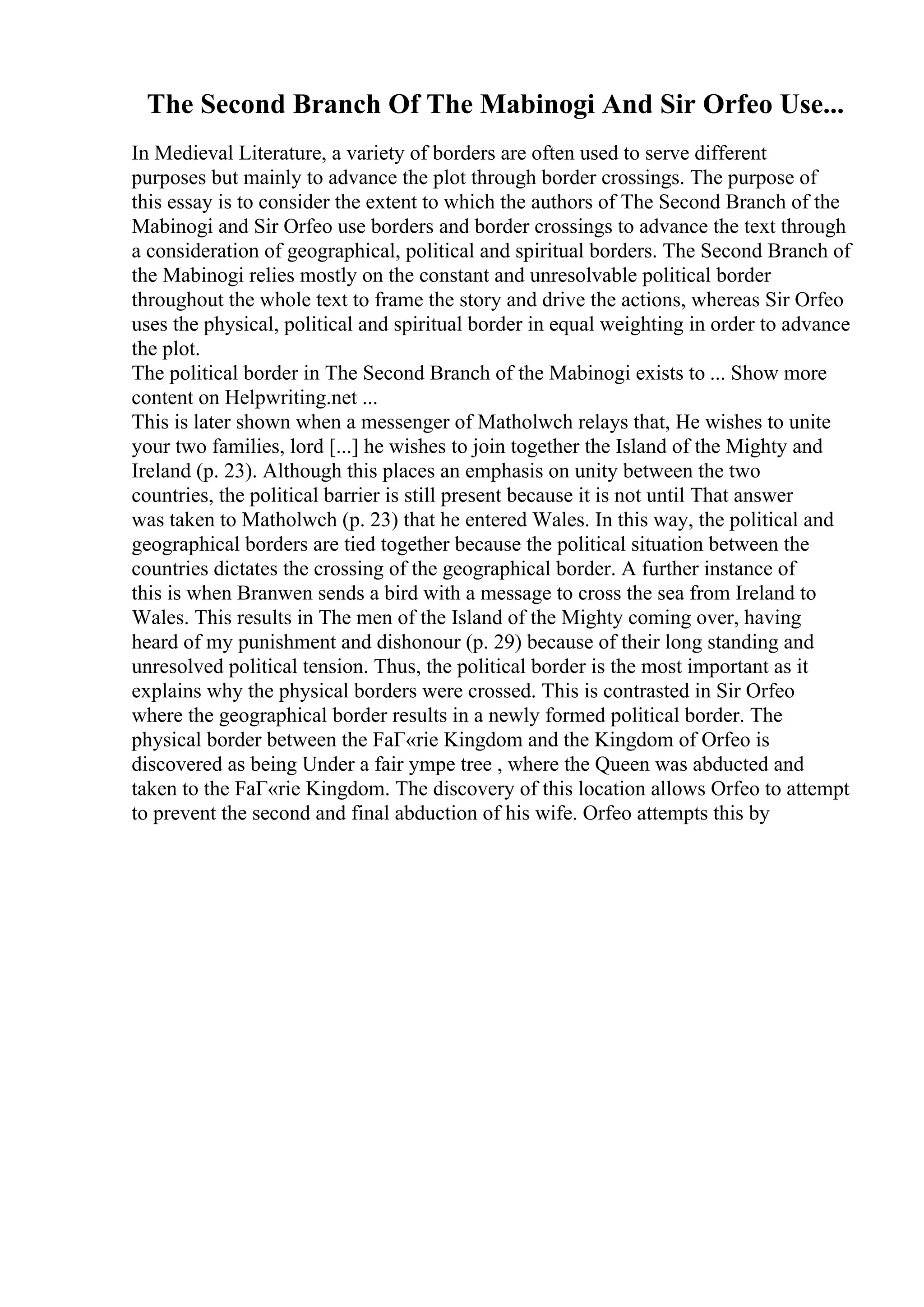 The Second Branch Of The Mabinogi And Sir Orfeo Use...
In Medieval Literature, a variety of borders are often used to serve different
purposes but mainly to advance the plot through border crossings. The purpose of
this essay is to consider the extent to which the authors of The Second Branch of the
Mabinogi and Sir Orfeo use borders and border crossings to advance the text through
a consideration of geographical, political and spiritual borders. The Second Branch of
the Mabinogi relies mostly on the constant and unresolvable political border
throughout the whole text to frame the story and drive the actions, whereas Sir Orfeo
uses the physical, political and spiritual border in equal weighting in order to advance
the plot.
The political border in The Second Branch of the Mabinogi exists to ... Show more
content on Helpwriting.net ...
This is later shown when a messenger of Matholwch relays that, He wishes to unite
your two families, lord [...] he wishes to join together the Island of the Mighty and
Ireland (p. 23). Although this places an emphasis on unity between the two
countries, the political barrier is still present because it is not until That answer
was taken to Matholwch (p. 23) that he entered Wales. In this way, the political and
geographical borders are tied together because the political situation between the
countries dictates the crossing of the geographical border. A further instance of
this is when Branwen sends a bird with a message to cross the sea from Ireland to
Wales. This results in The men of the Island of the Mighty coming over, having
heard of my punishment and dishonour (p. 29) because of their long standing and
unresolved political tension. Thus, the political border is the most important as it
explains why the physical borders were crossed. This is contrasted in Sir Orfeo
where the geographical border results in a newly formed political border. The
physical border between the FaГ«rie Kingdom and the Kingdom of Orfeo is
discovered as being Under a fair ympe tree , where the Queen was abducted and
taken to the FaГ«rie Kingdom. The discovery of this location allows Orfeo to attempt
to prevent the second and final abduction of his wife. Orfeo attempts this by
 