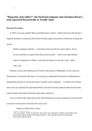 1
”Hang him, foul collier!”: the fossil fuel endgame and Giordano Bruno’s
trial expressed Hermetically in Twelfth Night
Hermetic Precedents
In 1989, in an essay entitled “Bruno and Shakespeare: Hamlet”, Hilary Gatti notes that Hamlet’s
repeated insistence on remaining silent about the Ghost signals the presence of Hermetic cloaking and
secrecy.
Hamlet, speaking to Horatio….is insistent on the necessity for a close silence: ‘Swear
by my sword/Never to speak of this that you have heard’….And so once again Hamlet
urges his companions to silence: ‘And still your fingers on your lips, I pray’. (Gatti
1989: 118)
Hermetic secrecy and cloaking may be found in other plays of Shakespeare as well, and since
Hermeticism is concerned with nature, it is necessary to understand Hermeticism in Shakespeare as
indicating the presence of varied and creative scientific cosmic allegories1
　in which cosmic entities
such as the sun, mankind, the playwright himself, and coal are secretly depicted under the obviously
expressed plays about ladies and lords, kings, dukes, and lovers.
Early in Twelfth Night, Duke Orsino tells Viola (disguised as Cesario), making sure that she alone
can hear his words, about “the book of his secret soul”:
Stand you awhile aloof, Cesario
1
See my article “‘Juliet is the Sun’: the secret anti-coal play in Romeo and Juliet and
the cosmic heliocentrism of Giordano Bruno”, Area Studies Journal of Tsukuba
University, March 2012.
 