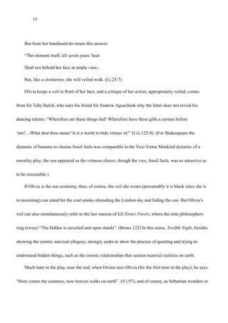 10
So please my lord, I might not be admitted,
But from her handmaid do return this answer:
“The element itself, till seven years’ heat
Shall not behold her face at ample view;
But, like a cloisteress, she will veiled walk. (I.i.23-7)
Olivia keeps a veil in front of her face, and a critique of her action, appropriately veiled, comes
from Sir Toby Belch, who asks his friend Sir Andrew Aguecheek why the latter does not reveal his
dancing talents: “Wherefore are these things hid? Wherefore have these gifts a curtain before
‘em?....What dost thou mean? Is it a world to hide virtues in?” (I.iii.125-8). (For Shakespeare the
dynamic of humans to choose fossil fuels was comparable to the Vice-Virtue Mankind dynamic of a
morality play; the sun appeared as the virtuous choice; though the vice, fossil fuels, was so attractive as
to be irresistible. The virtuous choice, the sun, was therefore hidden or not allowed to be chosen because
coal was inexorably chosen as it offered advantages that the sun couldn’t.)
If Olivia is the sun economy, then, of course, the veil she wears (presumably it is black since she is
in mourning) can stand for the coal smoke shrouding the London sky and hiding the sun. But Olivia’s
veil can also simultaneously refer to the last stanzas of Gli Eroici Furori, where the nine philosophers
sing (twice) “The hidden is unveiled and open stands”. (Bruno 122) In this sense, Twelfth Night, besides
showing the cosmic sun/coal allegory, strongly seeks to show the process of questing and trying to
understand hidden things, such as the cosmic relationships that sustain material realities on earth.
 
