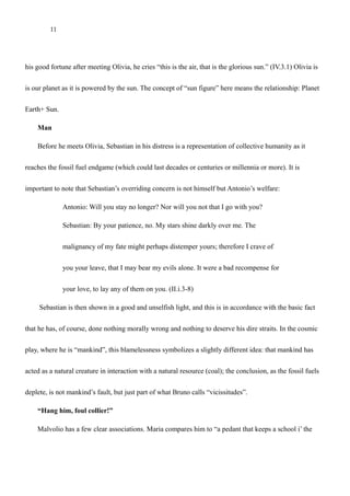 11
Much later in the play, near the end, when Orsino sees Olivia (for the first time in the play), he says,
“Here comes the countess, now heaven walks on earth”. (V.i.97), and of course, as Sebastian wonders at
his good fortune after meeting Olivia, he cries “this is the air, that is the glorious sun.” (IV.3.1) Olivia is
our planet as it is powered by the sun. The concept of “sun figure” here means the relationship: Planet
Earth+ Sun.
Man
Before he meets Olivia, Sebastian in his distress is a representation of collective humanity as it
reaches the fossil fuel endgame (which could last decades or centuries or millennia or more). It is
important to note that Sebastian’s overriding concern is not himself but Antonio’s welfare:
Antonio: Will you stay no longer? Nor will you not that I go with you?
Sebastian: By your patience, no. My stars shine darkly over me. The
malignancy of my fate might perhaps distemper yours; therefore I crave of
you your leave, that I may bear my evils alone. It were a bad recompense for
your love, to lay any of them on you. (II.i.3-8)
Sebastian is then shown in a good and unselfish light, and this is in accordance with the basic fact
that he has, of course, done nothing morally wrong and nothing to deserve his dire straits. In the cosmic
play, where he is “mankind”, this blamelessness symbolizes a slightly different idea: that mankind has
acted as a natural creature in interaction with a natural resource (coal); the conclusion, as the fossil fuels
deplete, is not mankind’s fault, but just part of what Bruno calls “vicissitudes”.
 