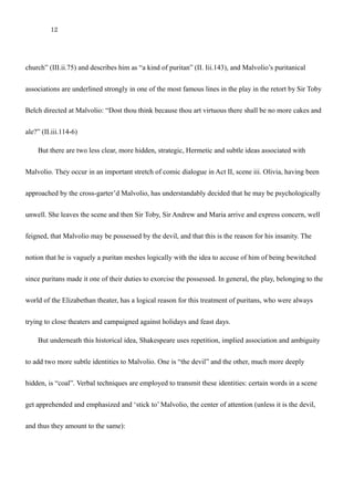 12
“Hang him, foul collier!”
Malvolio has a few clear associations. Maria compares him to “a pedant that keeps a school i’ the
church” (III.ii.75) and describes him as “a kind of puritan” (II. Iii.143), and Malvolio’s puritanical
associations are underlined strongly in one of the most famous lines in the play in the retort by Sir Toby
Belch directed at Malvolio: “Dost thou think because thou art virtuous there shall be no more cakes and
ale?” (II.iii.114-6)
But there are two less clear, more hidden, strategic, Hermetic and subtle ideas associated with
Malvolio. They occur in an important stretch of comic dialogue in Act II, scene iii. Olivia, having been
approached by the cross-garter’d Malvolio, has understandably decided that he may be psychologically
unwell. She leaves the scene and then Sir Toby, Sir Andrew and Maria arrive and express concern, well
feigned, that Malvolio may be possessed by the devil, and that this is the reason for his insanity. The
notion that he is vaguely a puritan meshes logically with the idea to accuse of him of being bewitched
since puritans made it one of their duties to exorcise the possessed. In general, the play, belonging to the
world of the Elizabethan theater, has a logical reason for this treatment of puritans, who were always
trying to close theaters and campaigned against holidays and feast days.
But underneath this historical idea, Shakespeare uses repetition, implied association and ambiguity
to add two more subtle identities to Malvolio. One is “the devil” and the other, much more deeply
hidden, is “coal”. Verbal techniques are employed to transmit these identities: certain words in a scene
 