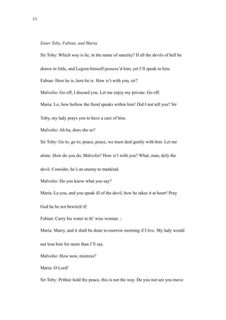 13
get apprehended and emphasized and ‘stick to’ Malvolio, the center of attention (unless it is the devil,
and thus they amount to the same):
Enter Toby, Fabian, and Maria
Sir Toby: Which way is he, in the name of sanctity? If all the devils of hell be
drawn in little, and Legion himself possess’d him, yet I’ll speak to him.
Fabian: Here he is, here he is. How is’t with you, sir?
Malvolio: Go off, I discard you. Let me enjoy my private. Go off.
Maria: Lo, how hollow the fiend speaks within him! Did I not tell you? Sir
Toby, my lady prays you to have a care of him.
Malvolio: Ah ha, does she so?
Sir Toby: Go to, go to; peace, peace, we must deal gently with him. Let me
alone. How do you do, Malvolio? How is’t with you? What, man, defy the
devil. Consider, he’s an enemy to mankind.
Malvolio: Do you know what you say?
Maria: La you, and you speak ill of the devil, how he takes it at heart! Pray
God he be not bewitch’d!
Fabian: Carry his water to th’ wise woman. ;
Maria: Marry, and it shall be done to-morrow morning if I live. My lady would
not lose him for more than I’ll say.
Malvolio: How now, mistress?
 