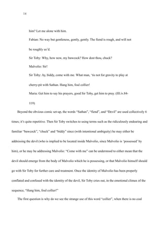 14
Maria: O Lord!
Sir Toby: Prithee hold thy peace, this is not the way. Do you not see you move
him? Let me alone with him.
Fabian: No way but gentleness, gently, gently. The fiend is rough, and will not
be roughly us’d.
Sir Toby: Why, how now, my bawcock? How dost thou, chuck?
Malvolio: Sir!
Sir Toby: Ay, biddy, come with me. What man, ‘tis not for gravity to play at
cherry-pit with Sathan. Hang him, foul collier!
Maria: Get him to say his prayers, good Sir Toby, get him to pray. (III.iv.84-
119)
Beyond the obvious comic set-up, the words “Sathan”, “fiend”, and “Devil” are used collectively 6
times repetitively. Then Sir Toby switches to using terms such as the ridiculously endearing and familiar
“bawcock”, “chuck” and “biddy” since (with intentional ambiguity) he may either be addressing the
devil (who is implied to be located inside Malvolio, since Malvolio is ‘possessed’ by him), or he may be
addressing Malvolio: “Come with me” can be understood to either mean that the devil should emerge
from the body of Malvolio which he is possessing, or that Malvolio himself should go with Sir Toby for
further care and treatment. Once the identity of Malvolio has been properly conflated and confused with
the identity of the devil, Sir Toby cries out, in the emotional climax of the sequence, “Hang him, foul
 