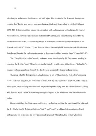 15
collier!”
The first question is why do we see the strange use of this word “collier”, when there is no coal
mine in sight, and none of the characters has such a job? The footnote in The Riverside Shakespeare
explains that “Devils were always represented as coal-black, and they worked in a hell-pit”. (Evans
1974: 428) It does seem there was an old association with coal mines and hell in Britain. In Coal: A
Human History, Barbara Freese explains that in the 15th
century, coal was extremely disliked for its
smoke because the sulfur “----commonly known as brimstone---characterized the atmosphere of the
demonic underworld”, (Freese, 27) and that coal miners commonly held “that the inexplicable disasters
that plagued them (in the coal mines) were due to demons and goblins haunting them” (Freese 2003:47).
Yet, “Hang him, foul collier” actually makes no sense, since logically, Sir Toby cannot possibly be
exhorting the devil to “hang” Malvolio, nor can he logically be addressing Malvolio as a “foul collier”,
since as we have seen above, it is only the devil who is associated with coal and coal mines.
Therefore, what Sir Toby probably actually means to say is “Hang him, the foul collier”, meaning
“(You) Malvolio, hang him, the foul collier (Satan)”. Yet, the little word “the” is left out, and it seems a
minor point, since Sir Toby is so emotional (or pretending to be so) by now. Yet, the little mistake, along
with that odd word “collier” is just strange enough to register in the mind---and turn Malvolio into the
collier.
I have established that Shakespeare deliberately conflated or muddled the identities of Malvolio and
the devil by having Sir Toby use the terms “biddy” and “chuck” to address both simultaneously and
 