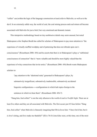 16
ambiguously. So, by the time Sir Toby passionately cries out, “Hang him, foul collier!”, the term
“collier” can (within the logic of the language construction at least) refer to Malvolio, as well as to the
devil. In an extremely subtle way, the world of coal, the coal mining process and coal miners all become
associated with Malvolio for just a brief, but very emotional and dramatic instant.
This interpretive methodology based on tiny unobtrusive details may seem unusual, but noted
Shakespeare critic Stephen Booth has called for scholars of Shakespeare to pay more attention to “the
experience of virtually muffled wordplay and of patterning that does not obtrude upon one’s
consciousness” (Rosenbaum 2006: 456) and he asserts that there is in Shakespeare’s plays a “subliminal
consciousness of connection” that is “more valuable and should be more highly valued than the
experience of witty connections that invite notice.” (Rosenbaum 2006: 456) Booth wants Shakespeare
scholars to:
“pay attention to the ‘ideational static’ generated in Shakespeare’s plays, by
substantively insignificant, substantively inadmissible, substantively accidental
linguistic configurations-----configurations in which lurk topics foreign to the
sentences in which we hear them”. (Rosenbaum 2006: 456-7)
“Hang him, foul collier!” is not the only allusion to the world of coal in Twelfth Night. There are at
least five others and they are all associated with Malvolio. The first occurs just 43 lines before “Hang
him, foul collier” when Malvolio is fatuously imagining that Olivia loves him: “I have lim’d her, but it
 