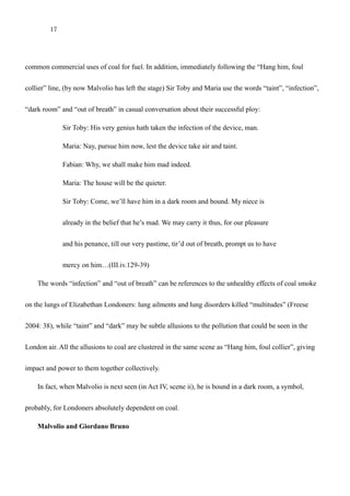 17
is Jove’s doing, and Jove make me thankful!” (III.iv.74-5) Lime kilns were, at this time, one of the most
common commercial uses of coal for fuel. In addition, immediately following the “Hang him, foul
collier” line, (by now Malvolio has left the stage) Sir Toby and Maria use the words “taint”, “infection”,
“dark room” and “out of breath” in casual conversation about their successful ploy:
Sir Toby: His very genius hath taken the infection of the device, man.
Maria: Nay, pursue him now, lest the device take air and taint.
Fabian: Why, we shall make him mad indeed.
Maria: The house will be the quieter.
Sir Toby: Come, we’ll have him in a dark room and bound. My niece is
already in the belief that he’s mad. We may carry it thus, for our pleasure
and his penance, till our very pastime, tir’d out of breath, prompt us to have
mercy on him…(III.iv.129-39)
The words “infection” and “out of breath” can be references to the unhealthy effects of coal smoke
on the lungs of Elizabethan Londoners: lung ailments and lung disorders killed “multitudes” (Freese
2004: 38), while “taint” and “dark” may be subtle allusions to the pollution that could be seen in the
London air. All the allusions to coal are clustered in the same scene as “Hang him, foul collier”, giving
impact and power to them together collectively.
In fact, when Malvolio is next seen (in Act IV, scene ii), he is bound in a dark room, a symbol,
probably, for Londoners absolutely dependent on coal.
 