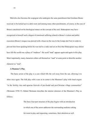 18
Malvolio and Giordano Bruno
Malvolio also becomes the scapegoat who undergoes the same punishment that Giordano Bruno
received: to be locked up in a dark room and (among many other punishments, of course, in the case of
Bruno) catechized on his theological stance on the concept of the soul. Shakespeare may have
recognized in himself such a degree of emotional suffering related to Bruno’s violent and public
execution (Bruno’s tongue was pierced with a brace on the way to the Campo dei Fiori in order to
prevent him from speaking before he was tied to a stake and set on fire) that Shakespeare may almost
have felt the world was a place of “madness”: the word “mad” appears again and again in this play.
More importantly, many characters either call themselves “mad” at some point or describe another
character as “mad”.
A Mummer’s Play
The basic action of the play is a cure which lifts the veil away from the sun, allowing it to
shine once again. The folk play with a cure at its center is the Mummer’s play with ritual origins
“in the fertility rites and agrarian festivals of pre-feudal and pre-Christian village communities”
(Weimann 1978:17). Robert Weimann describes the interior structure of the Mummer’s Play as
follows:
The basic four-part structure of the play begins with an introduction
in which one of the actors addresses the surrounding audience asking
for room to play and requesting, sometimes, their attention as well.
 