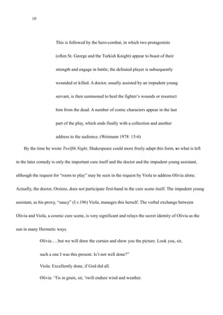19
This is followed by the hero-combat, in which two protagonists
(often St. George and the Turkish Knight) appear to boast of their
strength and engage in battle; the defeated player is subsequently
wounded or killed. A doctor, usually assisted by an impudent young
servant, is then summoned to heal the fighter’s wounds or resurrect
him from the dead. A number of comic characters appear in the last
part of the play, which ends finally with a collection and another
address to the audience. (Weimann 1978: 15-6)
By the time he wrote Twelfth Night, Shakespeare could more freely adapt this form, so what is left
in the later comedy is only the important cure itself and the doctor and the impudent young assistant,
although the request for “room to play” may be seen in the request by Viola to address Olivia alone.
Actually, the doctor, Orsinio, does not participate first-hand in the cure scene itself. The impudent young
assistant, as his proxy, “saucy” (I.v.196) Viola, manages this herself. The verbal exchange between
Olivia and Viola, a cosmic cure scene, is very significant and relays the secret identity of Olivia as the
sun in many Hermetic ways.
Olivia:….but we will draw the curtain and show you the picture. Look you, sir,
such a one I was this present. Is’t not well done?”
Viola: Excellently done, if God did all.
Olivia: ‘Tis in grain, sir, ‘twill endure wind and weather.
 