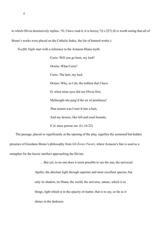 2
to which Olivia dismissively replies, “O, I have read it; it is heresy.”(I.v.227) (It is worth noting that all of
Bruno’s works were placed on the Catholic Index, the list of banned works.)
Twelfth Night start with a reference to the Actaeon-Diana myth:
Curio: Will you go hunt, my lord?
Orsino: What Curio?
Curio: The hart, my lord.
Orsino: Why, so I do, the noblest that I have.
O, when mine eyes did see Olivia first,
Methought she purg’d the air of pestilence!
That instant was I turn’d into a hart,
And my desires, like fell and cruel hounds,
E’er since pursue me. (I.i.16-22)
The passage, placed so significantly at the opening of the play, signifies the sustained but hidden
presence of Giordano Bruno’s philosophy from Gli Eroici Furori, where Actaeon’s fate is used as a
metaphor for the heroic intellect approaching the Divine:
…But yet, to no one does it seem possible to see the sun, the universal
Apollo, the absolute light through supreme and most excellent species; but
only its shadow, its Diana, the world, the universe, nature, which is in
things, light which is in the opacity of matter, that is to say, so far as it
shines in the darkness.
 