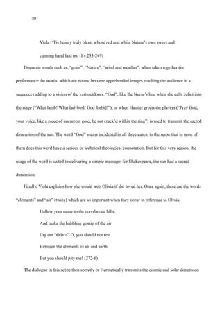 20
Viola: ‘Tis beauty truly blent, whose red and white Nature’s own sweet and
cunning hand laid on. (I.v.233-249)
Disparate words such as, “grain”, “Nature”, “wind and weather”, when taken together (in
performance the words, which are nouns, become apprehended images reaching the audience in a
sequence) add up to a vision of the vast outdoors. “God”, like the Nurse’s line when she calls Juliet into
the stage (“What lamb! What ladybird! God forbid!”), or when Hamlet greets the players (“Pray God,
your voice, like a piece of uncurrent gold, be not crack’d within the ring”) is used to transmit the sacred
dimension of the sun. The word “God” seems incidental in all three cases, in the sense that in none of
them does this word have a serious or technical theological connotation. But for this very reason, the
usage of the word is suited to delivering a simple message: for Shakespeare, the sun had a sacred
dimension.
Finally, Viola explains how she would woo Olivia if she loved her. Once again, there are the words
“elements” and “air” (twice) which are so important when they occur in reference to Olivia.
Hallow your name to the reverberate hills,
And make the babbling gossip of the air
Cry out “Olivia” O, you should not rest
Between the elements of air and earth
But you should pity me! (272-6)
The dialogue in this scene then secretly or Hermetically transmits the cosmic and solar dimension
 