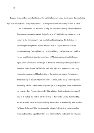 22
Because Bruno’s ideas and what he stood for are little known, I would like to quote the concluding
page from Hilary Gatti’s essay “Why Bruno’s ‘A Tranquil Universal Philosophy’ Ended in a Fire”:
So, in what terms can we define exactly the final stand taken by Bruno in Rome in
those dramatic days that opened the jubilee year of 1600, bringing with them a new
century in the Christian era? Help can be found in attempting this definition by
consulting the thought of a modern Thomist such as Jacques Maritain. For the
twentieth-century French philosopher, religious liberty clearly represents a problem.
No one would wish to deny the importance of Maritain’s commitment to human
rights, or the influence on his thought of American democracy with its principles of
pluralism. Nevertheless, for Maritain, such principles have become necessary only
because the modern world has lost sight of the straight and narrow Christian way.
The mixed city of modern liberalism, writes Maritain, in his Essay on Liberty, must
necessarily tolerate “les divisions religeuses que le le progress du temps, et sa malice,
ont enscrites dans l’histoire du monde” {the religious divisions that the progress of
time in its malice, has written into the history of the world}. Liberty there must be,
but, for Maritain, as far as religious liberty is concerned, it is essentially what he calls
“la liberte de l’erreur” {the liberty to make mistakes}. Over three centuries earlier,
however, Bruno had argued that there is no error in liberty, particularly not religious
 