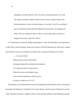 24
attempting to reach the light of a sky it can only occasionally glimpse. In a world
once again lacerated by religious conflict and war, Bruno’s proposal made to the
Roman inquisitors is surely as relevant today as it was then. For all he was asking of
them was that they should settle their differences by discussion---by dialogue and
debate. That was a dangerous idea in 1600. It is sad to reflect that it can still be a
dangerous idea today. (Gatti 2011: 320-1)
It is interesting to note that the dolphin image appears vividly and memorably at the beginning of
Twelfth Night, when the Captain, trying to give hope to Viola that Sebastian may still be alive, explains
that during the storm, he saw Sebastian tie himself onto a strong mast floating on the waves:
……I saw your brother
Most provident in peril, bind himself
(Courage and hope both teaching him the practice)
To a strong mast that liv’d upon the sea;
Where like Arion on the dolphin’s back,
I saw him hold acquaintance with the waves,
So long as I could see. (I.ii.11-17)
Knowing the secret and profound reverence that Shakespeare had for Bruno’s ideas, and using the
idea that Sebastian is “mankind” in the cosmic allegory, then the action of Sebastian to use the “mast”
(equated with Arion’s “dolphin”) makes it clear, through symbolism, that Shakespeare regards Bruno’s
 