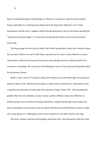 25
tranquil philosophy of philanthropy as a lifesaver or a productive path forward for human beings,
particularly at a confusing time (allegorized as the shipwreck). Sebastian’s act to “hold acquaintance
with the waves” supplies a further Brunian dimension to the act since Bruno described his “tranquil
universal philosophy” as “a peaceful swim through the infinite ocean of universal being”. (Gatti, 309)
The long passage from the essay by Hilary Gatti which I quoted above shows how extremely unjust
the execution of Bruno was, and Twelfth Night, especially Act IV, scene ii, where Malvolio is cruelly
imprisoned in a dark room and quizzed mercilessly and mockingly about his religious beliefs by his
tormentors, is disturbing. The scene shows that Shakespeare seems to have been psychologically shaken
by the burning of Bruno.
Bruno’s works, such as Il Candelaio, always show pedants in an unfavorable light: the mocking of
pedants in Bruno is the “Brunian reaction against a culture conceived primarily in ‘grammarian’ terms
as quantity and refinement of words rather than attention to things” (Gatti 1989: 142)) By putting the
pedantic Malvolio, who embodies so many ‘enemy’ qualities of Bruno’s ideas since Malvolio is a
puritan (puritans were not known for religious pluralism), a pedant and (through coal) an entity who
does not participate in heliocentrism, into the situation that Bruno himself had faced in reality, or rather
into a nasty parody of it, Shakespeare seems to have wanted to see the tables turned on the stage.
One minor, strange, awkward, and seemingly unnecessary line, a line belonging to Malvolio when
he goes to Olivia when he is dressed in yellow stockings and cross-gartered, contains two words,
 