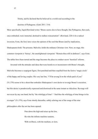 27
doctrine of Pythagoras. (Gatti 2011: 314)
More specifically, Ingrid Rowland writes “Bruno seems also to have thought, like Pythagoras, that souls,
once embodied, were immortal, destined to endless reincarnation”. (Rowland, 220-1) In a radical
inversion, Feste, the fool, here voices the opinion of the soul that Bruno (and by implication,
Shakespeare) hold. The prisoner, Malvolio, holds the ordinary Christian view. Now, on stage, this
common viewpoint is ‘heresy’, the unenlightened viewpoint: “Remain thou still in darkness”, says Feste.
The tables have been turned and the stage becomes the place to conduct secret ‘heretical’ reforms.
Invested with the attitudes and ideas that were hostile to or inconsistent with Bruno’s thought,
Malvolio becomes a scapegoat figure, first punished and then expelled from the festive ‘magic circle’
of the happy and loving couples. His very last line, “I’ll be reveng’d on the whole pack of you”
(V.i.378) seems to be a shout that embodies Shakespeare’s own desire to revenge Bruno’s execution,
but this desire is paradoxically expressed and dismissed at the same instant as ridiculous. Revenge will
not occur by any one hand, but by “the whirligig of time“: “And thus the whirligig of time brings in his
revenges” (V.i.376), says Feste shortly thereafter, subtly echoing one of the songs of the nine
philosophers after the urn has been opened:
Puts down the high and raises up the low,
He who the infinite machine sustains,
With swiftness, with the medium, or slow,
Apportioning the turning
 