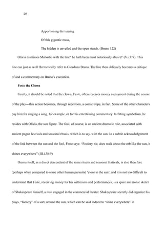 28
Of this gigantic mass,
The hidden is unveiled and the open stands. (Bruno 122)
Olivia dismisses Malvolio with the line“ he hath been most notoriously abus’d” (V.i.379). This
line can just as well Hermetically be yet another reference to Giordano Bruno. The line then obliquely
becomes a critique of and a commentary on Bruno’s execution.
Feste the Clown
Finally, it should be noted that the clown, Feste, often receives money as payment during the course
of the play---this action becomes, through repetition, a comic trope, in fact. Some of the other characters
pay him for singing a song, for example, or for his entertaining commentary. In fitting symbolism, he
resides with Olivia, the sun figure. The fool, of course, is an ancient dramatic role, associated with
ancient pagan festivals and seasonal rituals, which is to say, with the sun. In a subtle acknowledgement
of the link between the sun and the fool, Feste says: “Foolery, sir, does walk about the orb like the sun, it
shines everywhere” (III.i.38-9)
Drama itself, as a direct descendant of the same rituals and seasonal festivals, is also therefore
(perhaps when compared to some other human pursuits) ‘close to the sun’, and it is not too difficult to
understand that Feste, receiving money for his witticisms and performances, is a spare and ironic sketch
of Shakespeare himself, a man engaged in the commercial theater. Shakespeare secretly did organize his
plays, “foolery” of a sort, around the sun, which can be said indeed to “shine everywhere” in
Shakespeare, whether through the use of Bruno’s nascent thermodynamic heliocentrism or through the
 