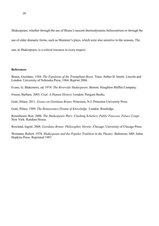 29
use of older dramatic forms, such as Mummer’s plays, which were also sensitive to the seasons. The
sun, in Shakespeare, is a critical resource in every respect.
References
Bruno, Giordano. 1584. The Expulsion of the Triumphant Beast. Trans. Arthur D. Imerti. Lincoln and
London: University of Nebraska Press, 1964. Reprint 2004.
Evans, G. Blakemore, ed. 1974. The Riverside Shakespeare. Boston: Houghton Mifflin Company.
Freese, Barbara. 2003. Coal: A Human History. London: Penguin Books.
Gatti, Hilary. 2011. Essays on Giordano Bruno. Princeton, N.J: Princeton University Press
Gatti, Hilary. 1989. The Renaissance Drama of Knowledge. London: Routledge.
Rosenbaum, Ron. 2006. The Shakespeare Wars: Clashing Scholars, Public Fiascoes, Palace Coups.
New York: Random House.
Rowland, Ingrid. 2008. Giordano Bruno: Philosopher, Heretic. Chicago: University of Chicago Press.
Weimann, Robert. 1978. Shakespeare and the Popular Tradition in the Theater. Baltimore, MD: Johns
Hopkins Press. Reprinted 1987.
 