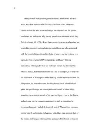 3
Many of them wander amongst the aforesaid paths of this deserted
wood, very few are those who find the fountain of Diana. Many are
content to hunt for wild beasts and things less elevated, and the greater
number do not understand why, having spread their nets to the wind, they
find their hands full of flies. Rare, I say, are the Actaeons to whom fate has
granted the power of contemplating the nude Diana and who, entranced
with the beautiful disposition of the body of nature, and led by those two
lights, the twin splendor of Divine goodness and beauty become
transformed into stags; for they are no longer hunters but become that
which is hunted. For the ultimate and final end of this sport, is to arrive at
the acquisition of that fugitive and wild body, so that the thief becomes the
thing stolen, the hunter becomes the thing hunted; in all other kinds of
sport, for special things, the hunter possesses himself of those things,
absorbing them with the mouth of his own intelligence; but in that Divine
and universal one, he comes to understand to such an extent that he
becomes of necessity included, absorbed, united. Whence from common,
ordinary, civil, and popular, he becomes wild, like a stag, an inhabitant of
the woods; he lives god-like under that grandeur of the forest; he lives in
 