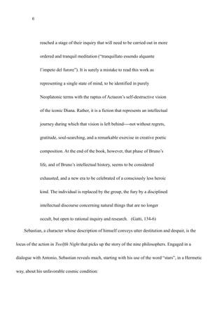6
reached a stage of their inquiry that will need to be carried out in more
ordered and tranquil meditation (“tranquillato essendo alquante
l’impeto del furore”). It is surely a mistake to read this work as
representing a single state of mind, to be identified in purely
Neoplatonic terms with the raptus of Actaeon’s self-destructive vision
of the iconic Diana. Rather, it is a fiction that represents an intellectual
journey during which that vision is left behind----not without regrets,
gratitude, soul-searching, and a remarkable exercise in creative poetic
composition. At the end of the book, however, that phase of Bruno’s
life, and of Bruno’s intellectual history, seems to be considered
exhausted, and a new era to be celebrated of a consciously less heroic
kind. The individual is replaced by the group, the fury by a disciplined
intellectual discourse concerning natural things that are no longer
occult, but open to rational inquiry and research. (Gatti, 134-6)
Sebastian, a character whose description of himself conveys utter destitution and despair, is the
locus of the action in Twelfth Night that picks up the story of the nine philosophers. Engaged in a
dialogue with Antonio, Sebastian reveals much, starting with his use of the word “stars”, in a Hermetic
way, about his unfavorable cosmic condition:
 