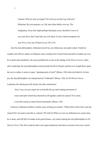 7
Antonio: Will you stay no longer? Nor will you not that I go with you?
Sebastian: By your patience, no. My stars shine darkly over me. The
malignancy of my fate might perhaps distemper yours; therefore I crave of
you your leave, that I may bear my evils alone. It were a bad recompense for
your love, to lay any of them on you. (II.i.3-8)
Like the nine philosophers, Sebastian travels far, yet without any sure path or plan. Finally he
wanders into Olivia’s sphere of influence and is mistaken for Cesario/Viola and all his troubles are over.
In its spirit and sensibilities, the action parallels the events at the ending of Gli Heroici Furori, when,
after wandering, the nine philosophers end up beside the River Thames and the river nymph there opens
the urn (or rather, it seems to open, “spontaneously of itself” (Bruno, 120) when she holds it). In their
joy, the nine philosophers are amazed and act “inebriated” (Bruno, 120). In Gli Heroici Furori,
Laodomia, the interlocutor tells Giulia, the other interlocutor:
How, I say, can you expect me to describe the joy and exulting merriment of
voices and spirit which they themselves all together could not express? For a time,
it was like seeing so many furious bacchanals. (Bruno, 129)
Likewise, Sebastian exhibits a similar sense of being awe-struck after he encounters Olivia: “What
relish is this? How runs the stream?/Or I am mad or else this is a dream” (IV.ii.60-1) (Olivia has just
expressed her love for him, though, of course, she thinks he is Cesario.) When we next see Sebastian
two scenes later, he is alone, and still full of wonder at his good fortune, very much echoing the nine
 