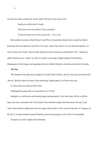 9
within another message or image). This occurs when Duke Orsino tells Viola (disguised as Cesario), making
sure that she alone can hear his words, about “the book of his secret soul”:
Stand you awhile aloof, Cesario
Thou know’st no less but all. I have unclasp’d
To thee the book even of my secret soul… (I.iv.12-4)
But actually everyone in both Orsino’s and Olivia’s households clearly knows about the Duke’s
passionate but one-sided love for Olivia. If so then, what is this secret? It is not disclosed openly, as I
said. Yet the word “book”, like the later references to the mysterious and heretical “text”, indicates a
subtle reference to an ‘author’ as well: it is Orsino conveying a hidden identity for himself as
Shakespeare in the allegory and signaling that more hidden Hermetic elements are present in the play.
The Sun
The character who plays the sun figure in Twelfth Night is Olivia, the one who gets associated with
“the air” directly when her name is first mentioned. Significantly, it is Orsino who says:
O, when mine eyes did see Olivia first,
Methought she purg’d the air of pestilence! (I.i.19-20)
Sunlight is a well-known anti-bacterial agent and germicide. A few lines later, Olivia is still the
topic, this time, associated with “the element” (the footnotes explain that this means ‘the sky’) and
“heat” (the footnotes explain that this rare usage of heat refers to the “course of the sun” or “progress of
the sun”). A minor character named Valentine returns from paying a visit to Olivia’s household:
 