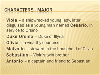 







Viola – a shipwrecked young lady, later
disguised as a young man named Cesario, in
service to Orsino
Duke Orsino – Duke of Illyria
Olivia – a wealthy countess
Malvolio – steward in the household of Olivia
Sebastian – Viola's twin brother
Antonio – a captain and friend to Sebastian

 