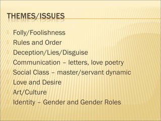 








Folly/Foolishness
Rules and Order
Deception/Lies/Disguise
Communication – letters, love poetry
Social Class – master/servant dynamic
Love and Desire
Art/Culture
Identity – Gender and Gender Roles

 