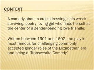

A comedy about a cross-dressing, ship-wreck
surviving, poetry-loving girl who finds herself at
the center of a gender-bending love triangle.



Written between 1601 and 1602, the play is
most famous for challenging commonly
accepted gender roles of the Elizabethan era
and being a ‘Transvestite Comedy’

 