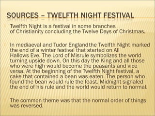 

Twelfth Night is a festival in some branches
of Christianity concluding the Twelve Days of Christmas.



In mediaeval and Tudor England the Twelfth Night marked
the end of a winter festival that started on All
Hallows Eve. The Lord of Misrule symbolizes the world
turning upside down. On this day the King and all those
who were high would become the peasants and vice
versa. At the beginning of the Twelfth Night festival, a
cake that contained a bean was eaten. The person who
found the bean would rule the feast. Midnight signaled
the end of his rule and the world would return to normal.



The common theme was that the normal order of things
was reversed. 

 