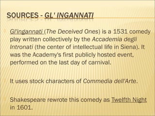 

Gl'ingannati (The Deceived Ones) is a 1531 comedy
play written collectively by the Accademia degli
Intronati (the center of intellectual life in Siena). It
was the Academy's first publicly hosted event,
performed on the last day of carnival.



It uses stock characters of Commedia dell'Arte.



Shakespeare rewrote this comedy as Twelfth Night
in 1601.

 