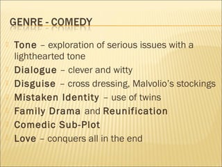 








Tone – exploration of serious issues with a
lighthearted tone
Dialogue – clever and witty
Disguise – cross dressing, Malvolio’s stockings
Mistaken Identity – use of twins
Family Drama and Reunification
Comedic Sub-Plot
Love – conquers all in the end

 