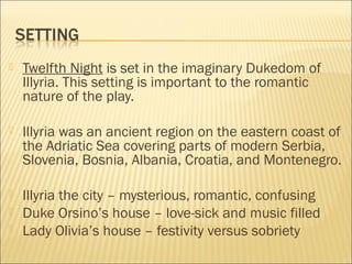 

Twelfth Night is set in the imaginary Dukedom of
Illyria. This setting is important to the romantic
nature of the play.



Illyria was an ancient region on the eastern coast of
the Adriatic Sea covering parts of modern Serbia,
Slovenia, Bosnia, Albania, Croatia, and Montenegro.



Illyria the city – mysterious, romantic, confusing
Duke Orsino’s house – love-sick and music filled
Lady Olivia’s house – festivity versus sobriety




 