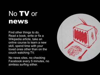 No TV or
news
Find other things to do.
Read a book, write or fix a
Wikipedia article, take an
online course to learn a new
skill, spend time with your
loved ones other than on the
couch watching TV.
No news sites, no checking
Facebook every 5 minutes, no
aimless surfing either.
 