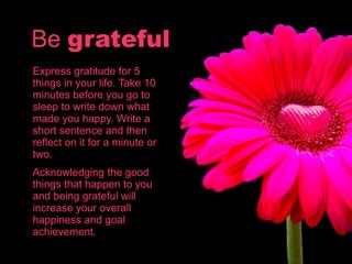 Be grateful
Express gratitude for 5
things in your life. Take 10
minutes before you go to
sleep to write down what
made you happy. Write a
short sentence and then
reflect on it for a minute or
two.
Acknowledging the good
things that happen to you
and being grateful will
increase your overall
happiness and goal
achievement.
 