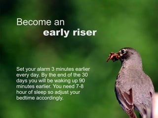 Become an
early riser
Set your alarm 3 minutes earlier
every day. By the end of the 30
days you will be waking up 90
minutes earlier. You need 7-8
hour of sleep so adjust your
bedtime accordingly.
 