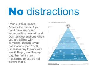 No distractions
Phone in silent mode.
Answer the phone if you
don’t have any other
important business at hand.
Don’t answer a phone when
you are talking with
someone. Disable email
notifications. Set 2 or 3
times in a day to work with
email. Empty email every
day. Turn off instant
messaging or use do not
disturb mode.
 