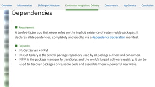 Dependencies
 Requirement
A twelve-factor app that never relies on the implicit existence of system-wide packages. It
declares all dependencies, completely and exactly, via a dependency declaration manifest.
 Solution
• NuGet Server + NPM
• NuGet Gallery is the central package repository used by all package authors and consumers.
• NPM is the package manager for JavaScript and the world’s largest software registry; it can be
used to discover packages of reusable code and assemble them in powerful new ways.
Overview Microservices Shifting Architecture Continuous Integration, Delivery Concurrency App Service Conclusion
 